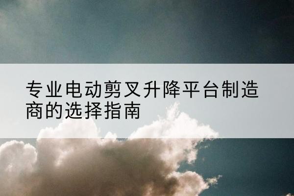 鄞州电动剪叉升降平台厂家-专业电动剪叉升降平台制造商的选择指南