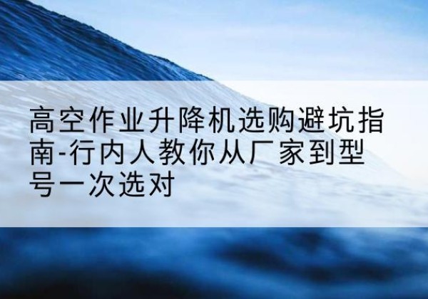 鄞州升降平台厂家-高空作业升降机选购避坑指南-行内人教你从厂家到型号一次选对