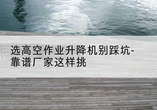 鄞州剪叉式升降机厂家-选高空作业升降机别踩坑-靠谱厂家这样挑