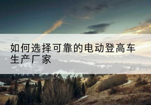 鄞州电动登高车厂家-如何选择可靠的电动登高车生产厂家