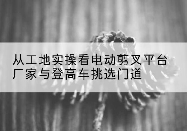 鄞州电动剪叉升降平台厂家-从工地实操看电动剪叉平台厂家与登高车挑选门道