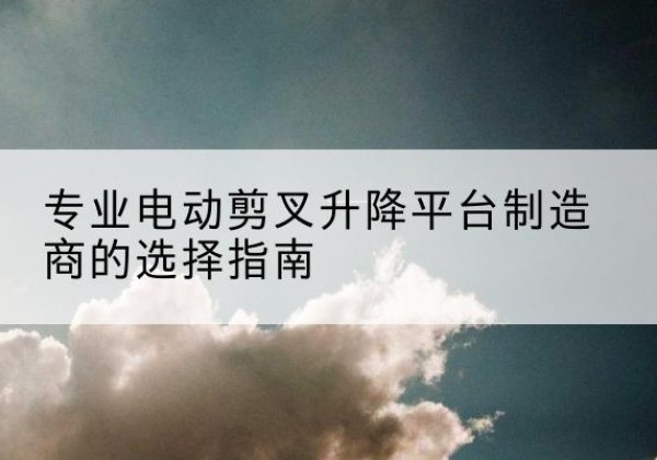 鄞州电动剪叉升降平台厂家-专业电动剪叉升降平台制造商的选择指南